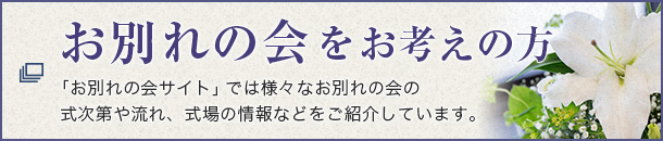お別れの会をお考えの方 「お別れの会サイト」ではお別れの会の式次第や流れ、式場の情報やマナーなどご紹介しています。