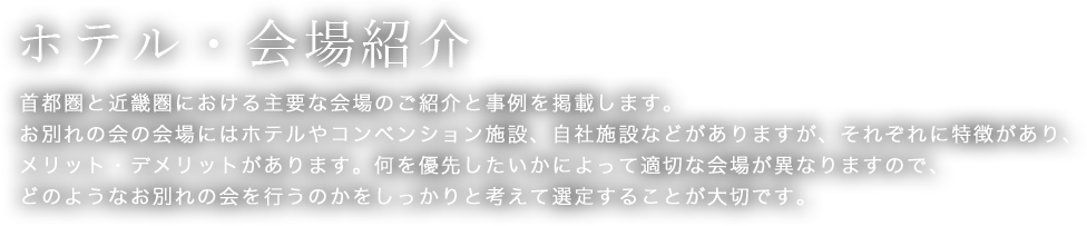 ホテル・会場紹介　首都圏と近畿圏における主要な会場のご紹介と事例を掲載します。お別れの会の会場にはホテルやコンベンション施設、自社施設などがありますが、それぞれに特徴があり、メリット・デメリットがあります。何を優先したいかによって適切な会場が異なりますので、どのようなお別れの会を行うのかをしっかりと考えて選定することが大切です。