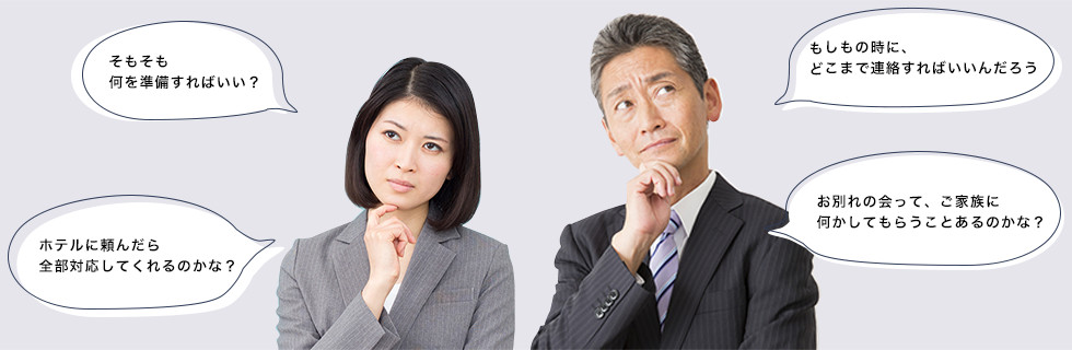 そもそも何を準備すればいい？　ホテルに頼んだら全部対応してくれるのかな？　もしもの時に、どこまで連絡すればいいんだろう　お別れの会って、ご家族に何かしてもらうことあるのかな？