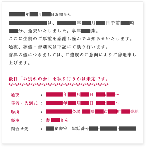 ●●●●年●●月●●日お知らせ　●●●●●●●●は、●●●●年●●月●●日午前●●時　●●分、逝去いたしました。享年●●歳。　ここに生前のご厚誼を感謝し謹んでお知らせいたします。　通夜、葬儀・告別式は下記にて執り行います。　香典の儀につきましては、ご遺族のご意向によりご辞退申し上げます。　後日「お別れの会」を執り行うかは未定です。　通夜  葬儀・告別式　場所 喪主 問合せ先 ●●●●年●●月●●日  ●●:●●〜●●●●年●●月●●日  ●●:●●〜　●●●●●●会場 ●●県●●市●●町●●番地　妻 ●●さん　●●秘書室　電話番号●●-●●●●-●●●●