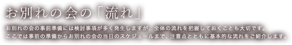 お別れの会の「流れ」　お別れの会の事前準備には検討事項が多く発生しますが、全体の流れを把握しておくことも大切です。
ここでは事前の準備からお別れの会の当日のスケジュールまで、注意点とともに基本的な流れをご紹介します。