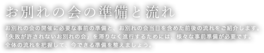 お別れの会の準備と流れ　お別れの会の開催に必要な事前の準備と、お別れの会当日を含めた前後の流れをご紹介します。「失敗が許されないお別れの会」を滞りなく進行するためには、様々な事前準備が必要です。全体の流れを把握して、今できる準備を整えましょう。