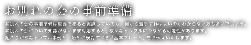 お別れの会の事前準備　お別れの会の事前準備は重要であると認識していても、何から着手すればよいのかわからない方も多いでしょう。お別れの会について知識がないまま対応すると、様々なトラブルにつながる可能性があります。起こりがちなトラブル事例と、始めに検討すべき「基本フレーム」をお伝えいたします。