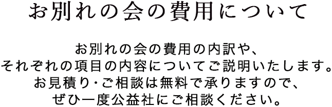 お別れの会の費用について　お別れの会の費用の項目や、税務上の取扱いについてご説明いたします。総額の概算を載せた事例も多数ご紹介いたしますので、ぜひご参照ください。少人数の会や、形式にこだわらないタイプの会につきましても、ご相談ください。